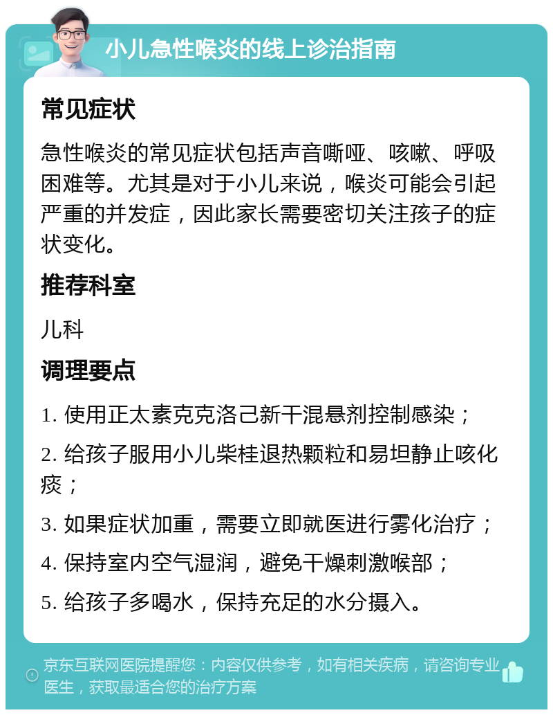 小儿急性喉炎的线上诊治指南 常见症状 急性喉炎的常见症状包括声音嘶哑、咳嗽、呼吸困难等。尤其是对于小儿来说，喉炎可能会引起严重的并发症，因此家长需要密切关注孩子的症状变化。 推荐科室 儿科 调理要点 1. 使用正太素克克洛己新干混悬剂控制感染； 2. 给孩子服用小儿柴桂退热颗粒和易坦静止咳化痰； 3. 如果症状加重，需要立即就医进行雾化治疗； 4. 保持室内空气湿润，避免干燥刺激喉部； 5. 给孩子多喝水，保持充足的水分摄入。