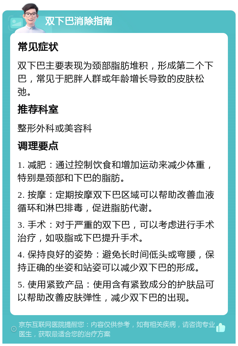 双下巴消除指南 常见症状 双下巴主要表现为颈部脂肪堆积，形成第二个下巴，常见于肥胖人群或年龄增长导致的皮肤松弛。 推荐科室 整形外科或美容科 调理要点 1. 减肥：通过控制饮食和增加运动来减少体重，特别是颈部和下巴的脂肪。 2. 按摩：定期按摩双下巴区域可以帮助改善血液循环和淋巴排毒，促进脂肪代谢。 3. 手术：对于严重的双下巴，可以考虑进行手术治疗，如吸脂或下巴提升手术。 4. 保持良好的姿势：避免长时间低头或弯腰，保持正确的坐姿和站姿可以减少双下巴的形成。 5. 使用紧致产品：使用含有紧致成分的护肤品可以帮助改善皮肤弹性，减少双下巴的出现。