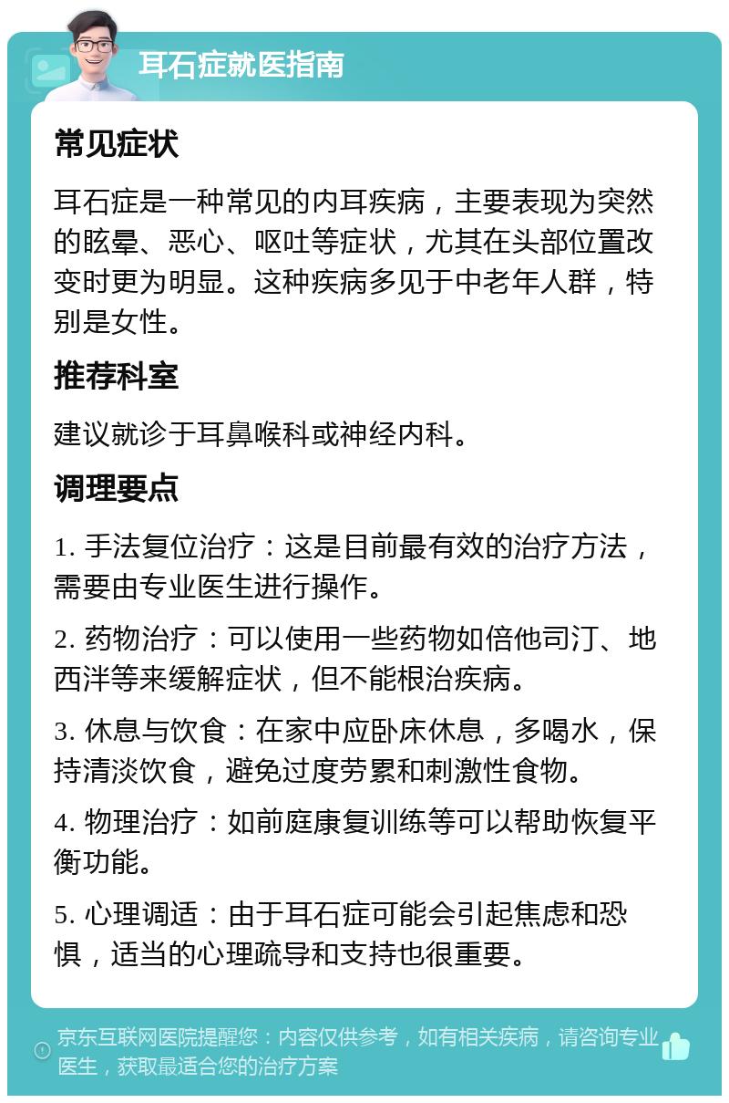 耳石症就医指南 常见症状 耳石症是一种常见的内耳疾病，主要表现为突然的眩晕、恶心、呕吐等症状，尤其在头部位置改变时更为明显。这种疾病多见于中老年人群，特别是女性。 推荐科室 建议就诊于耳鼻喉科或神经内科。 调理要点 1. 手法复位治疗：这是目前最有效的治疗方法，需要由专业医生进行操作。 2. 药物治疗：可以使用一些药物如倍他司汀、地西泮等来缓解症状，但不能根治疾病。 3. 休息与饮食：在家中应卧床休息，多喝水，保持清淡饮食，避免过度劳累和刺激性食物。 4. 物理治疗：如前庭康复训练等可以帮助恢复平衡功能。 5. 心理调适：由于耳石症可能会引起焦虑和恐惧，适当的心理疏导和支持也很重要。