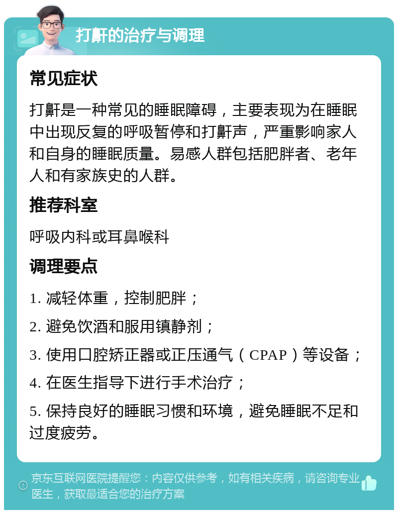 打鼾的治疗与调理 常见症状 打鼾是一种常见的睡眠障碍，主要表现为在睡眠中出现反复的呼吸暂停和打鼾声，严重影响家人和自身的睡眠质量。易感人群包括肥胖者、老年人和有家族史的人群。 推荐科室 呼吸内科或耳鼻喉科 调理要点 1. 减轻体重，控制肥胖； 2. 避免饮酒和服用镇静剂； 3. 使用口腔矫正器或正压通气（CPAP）等设备； 4. 在医生指导下进行手术治疗； 5. 保持良好的睡眠习惯和环境，避免睡眠不足和过度疲劳。