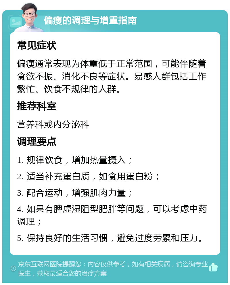 偏瘦的调理与增重指南 常见症状 偏瘦通常表现为体重低于正常范围，可能伴随着食欲不振、消化不良等症状。易感人群包括工作繁忙、饮食不规律的人群。 推荐科室 营养科或内分泌科 调理要点 1. 规律饮食，增加热量摄入； 2. 适当补充蛋白质，如食用蛋白粉； 3. 配合运动，增强肌肉力量； 4. 如果有脾虚湿阻型肥胖等问题，可以考虑中药调理； 5. 保持良好的生活习惯，避免过度劳累和压力。