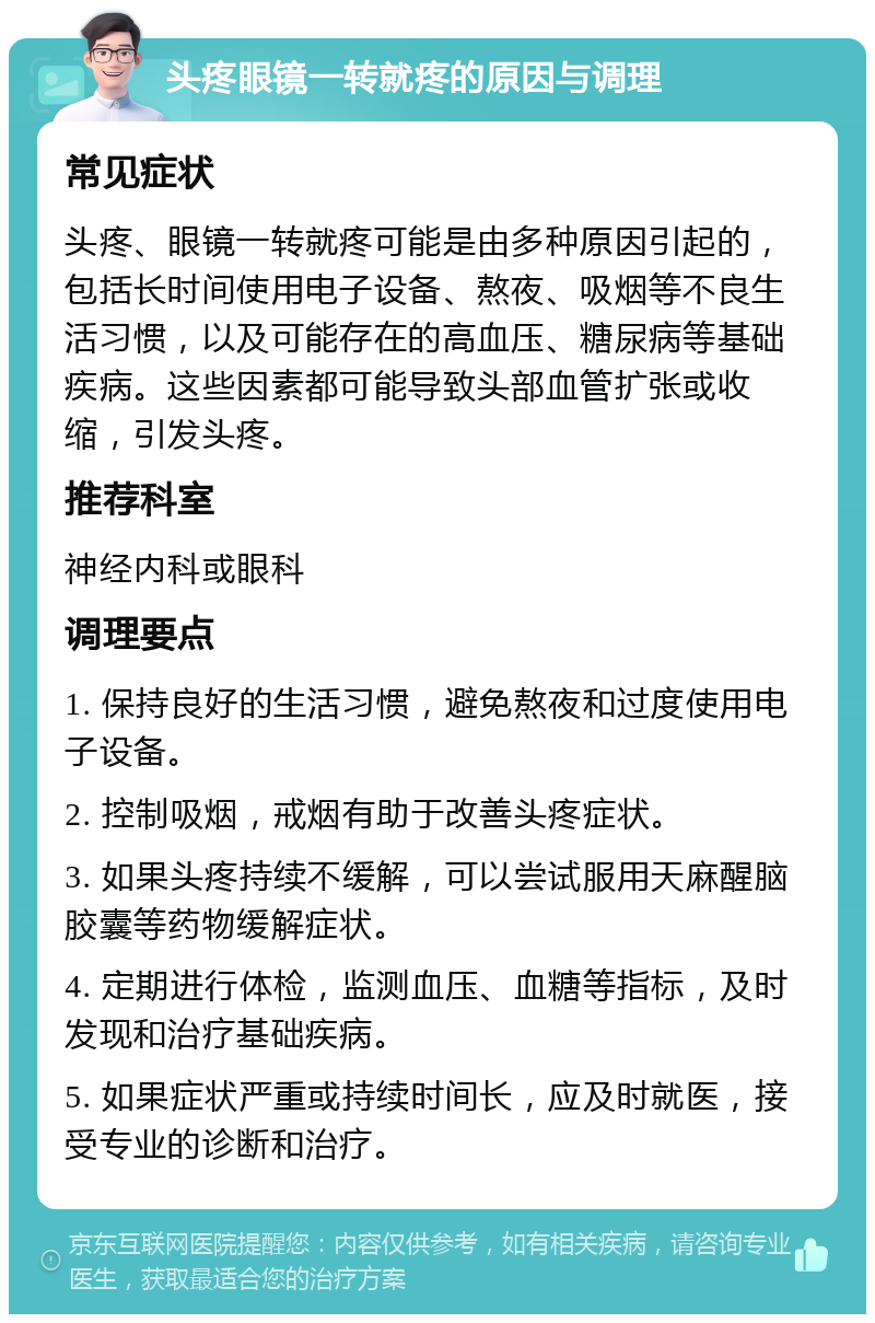 头疼眼镜一转就疼的原因与调理 常见症状 头疼、眼镜一转就疼可能是由多种原因引起的，包括长时间使用电子设备、熬夜、吸烟等不良生活习惯，以及可能存在的高血压、糖尿病等基础疾病。这些因素都可能导致头部血管扩张或收缩，引发头疼。 推荐科室 神经内科或眼科 调理要点 1. 保持良好的生活习惯，避免熬夜和过度使用电子设备。 2. 控制吸烟，戒烟有助于改善头疼症状。 3. 如果头疼持续不缓解，可以尝试服用天麻醒脑胶囊等药物缓解症状。 4. 定期进行体检，监测血压、血糖等指标，及时发现和治疗基础疾病。 5. 如果症状严重或持续时间长，应及时就医，接受专业的诊断和治疗。