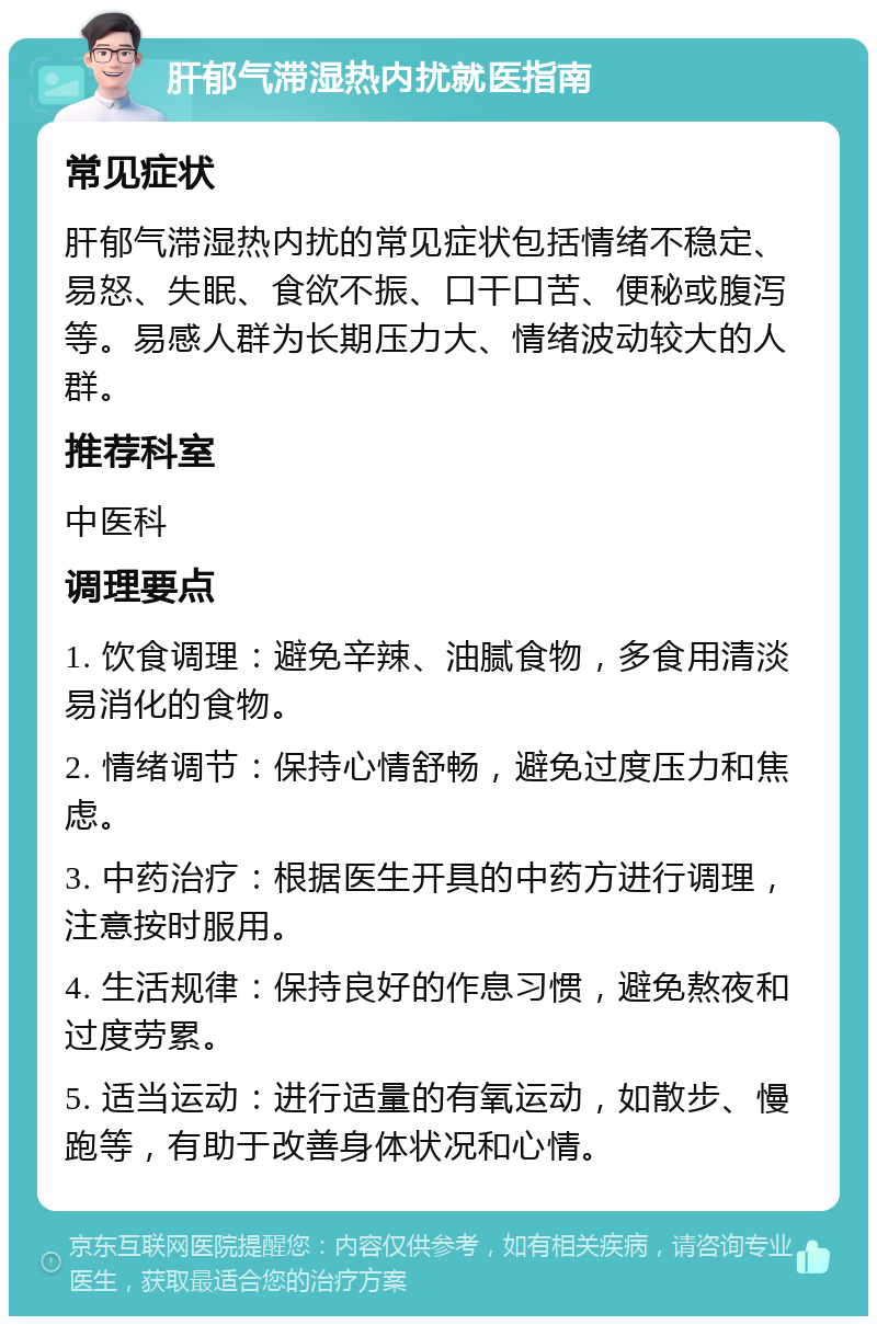 肝郁气滞湿热内扰就医指南 常见症状 肝郁气滞湿热内扰的常见症状包括情绪不稳定、易怒、失眠、食欲不振、口干口苦、便秘或腹泻等。易感人群为长期压力大、情绪波动较大的人群。 推荐科室 中医科 调理要点 1. 饮食调理：避免辛辣、油腻食物，多食用清淡易消化的食物。 2. 情绪调节：保持心情舒畅，避免过度压力和焦虑。 3. 中药治疗：根据医生开具的中药方进行调理，注意按时服用。 4. 生活规律：保持良好的作息习惯，避免熬夜和过度劳累。 5. 适当运动：进行适量的有氧运动，如散步、慢跑等，有助于改善身体状况和心情。