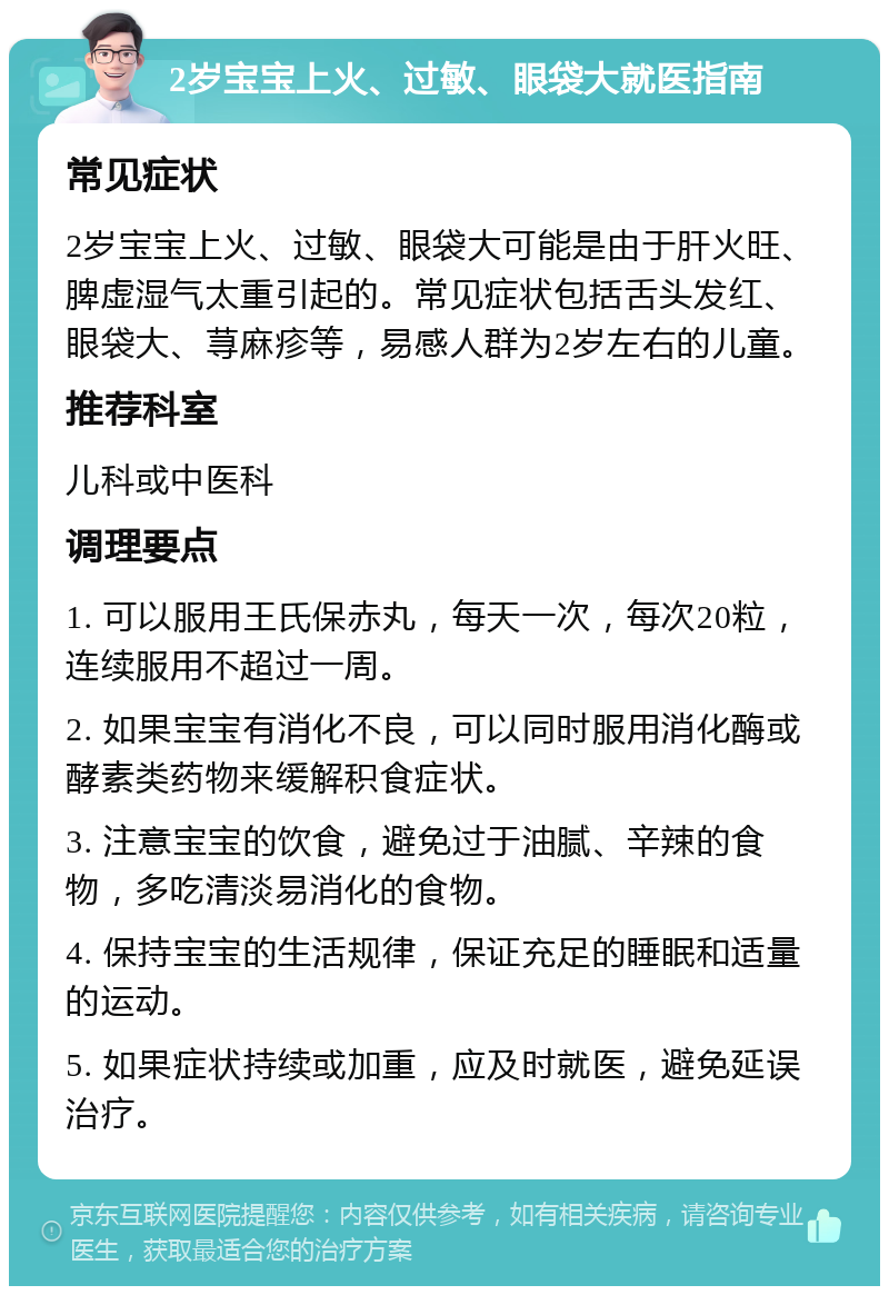 2岁宝宝上火、过敏、眼袋大就医指南 常见症状 2岁宝宝上火、过敏、眼袋大可能是由于肝火旺、脾虚湿气太重引起的。常见症状包括舌头发红、眼袋大、荨麻疹等，易感人群为2岁左右的儿童。 推荐科室 儿科或中医科 调理要点 1. 可以服用王氏保赤丸，每天一次，每次20粒，连续服用不超过一周。 2. 如果宝宝有消化不良，可以同时服用消化酶或酵素类药物来缓解积食症状。 3. 注意宝宝的饮食，避免过于油腻、辛辣的食物，多吃清淡易消化的食物。 4. 保持宝宝的生活规律，保证充足的睡眠和适量的运动。 5. 如果症状持续或加重，应及时就医，避免延误治疗。