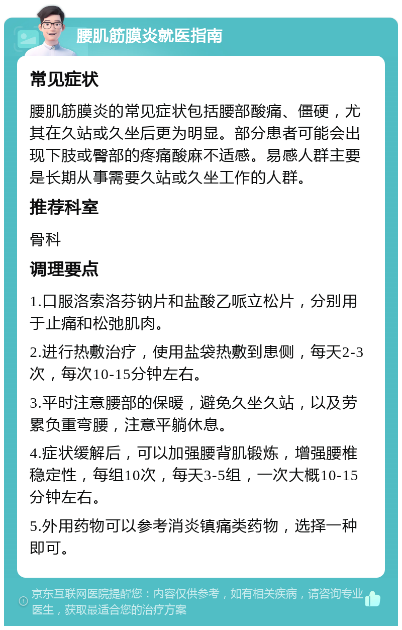 腰肌筋膜炎就医指南 常见症状 腰肌筋膜炎的常见症状包括腰部酸痛、僵硬，尤其在久站或久坐后更为明显。部分患者可能会出现下肢或臀部的疼痛酸麻不适感。易感人群主要是长期从事需要久站或久坐工作的人群。 推荐科室 骨科 调理要点 1.口服洛索洛芬钠片和盐酸乙哌立松片，分别用于止痛和松弛肌肉。 2.进行热敷治疗，使用盐袋热敷到患侧，每天2-3次，每次10-15分钟左右。 3.平时注意腰部的保暖，避免久坐久站，以及劳累负重弯腰，注意平躺休息。 4.症状缓解后，可以加强腰背肌锻炼，增强腰椎稳定性，每组10次，每天3-5组，一次大概10-15分钟左右。 5.外用药物可以参考消炎镇痛类药物，选择一种即可。