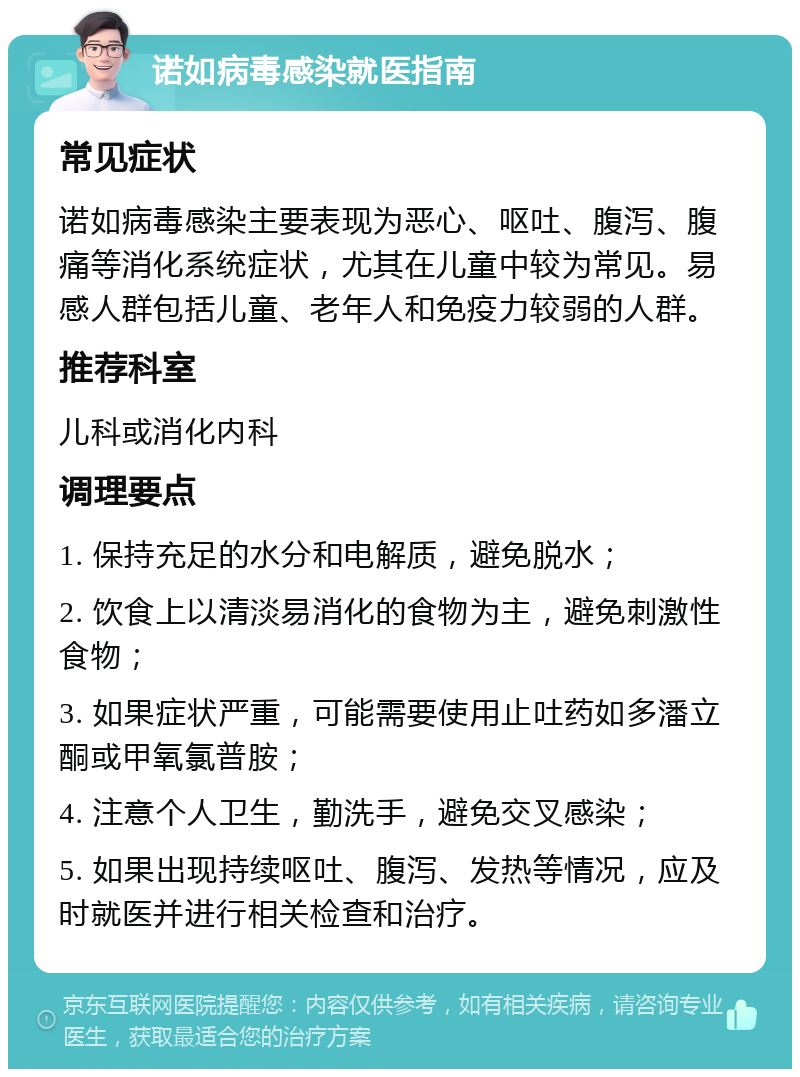 诺如病毒感染就医指南 常见症状 诺如病毒感染主要表现为恶心、呕吐、腹泻、腹痛等消化系统症状，尤其在儿童中较为常见。易感人群包括儿童、老年人和免疫力较弱的人群。 推荐科室 儿科或消化内科 调理要点 1. 保持充足的水分和电解质，避免脱水； 2. 饮食上以清淡易消化的食物为主，避免刺激性食物； 3. 如果症状严重，可能需要使用止吐药如多潘立酮或甲氧氯普胺； 4. 注意个人卫生，勤洗手，避免交叉感染； 5. 如果出现持续呕吐、腹泻、发热等情况，应及时就医并进行相关检查和治疗。