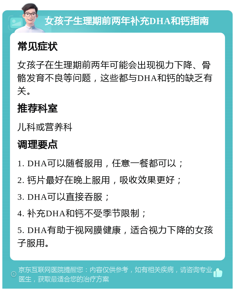 女孩子生理期前两年补充DHA和钙指南 常见症状 女孩子在生理期前两年可能会出现视力下降、骨骼发育不良等问题，这些都与DHA和钙的缺乏有关。 推荐科室 儿科或营养科 调理要点 1. DHA可以随餐服用，任意一餐都可以； 2. 钙片最好在晚上服用，吸收效果更好； 3. DHA可以直接吞服； 4. 补充DHA和钙不受季节限制； 5. DHA有助于视网膜健康，适合视力下降的女孩子服用。