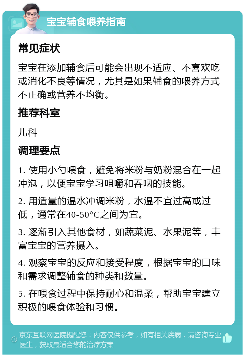 宝宝辅食喂养指南 常见症状 宝宝在添加辅食后可能会出现不适应、不喜欢吃或消化不良等情况，尤其是如果辅食的喂养方式不正确或营养不均衡。 推荐科室 儿科 调理要点 1. 使用小勺喂食，避免将米粉与奶粉混合在一起冲泡，以便宝宝学习咀嚼和吞咽的技能。 2. 用适量的温水冲调米粉，水温不宜过高或过低，通常在40-50°C之间为宜。 3. 逐渐引入其他食材，如蔬菜泥、水果泥等，丰富宝宝的营养摄入。 4. 观察宝宝的反应和接受程度，根据宝宝的口味和需求调整辅食的种类和数量。 5. 在喂食过程中保持耐心和温柔，帮助宝宝建立积极的喂食体验和习惯。