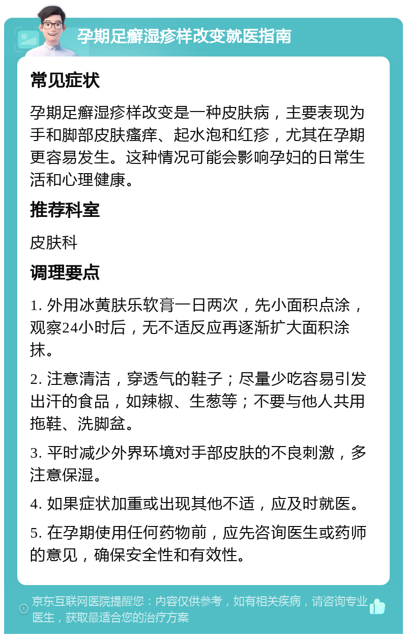 孕期足癣湿疹样改变就医指南 常见症状 孕期足癣湿疹样改变是一种皮肤病，主要表现为手和脚部皮肤瘙痒、起水泡和红疹，尤其在孕期更容易发生。这种情况可能会影响孕妇的日常生活和心理健康。 推荐科室 皮肤科 调理要点 1. 外用冰黄肤乐软膏一日两次，先小面积点涂，观察24小时后，无不适反应再逐渐扩大面积涂抹。 2. 注意清洁，穿透气的鞋子；尽量少吃容易引发出汗的食品，如辣椒、生葱等；不要与他人共用拖鞋、洗脚盆。 3. 平时减少外界环境对手部皮肤的不良刺激，多注意保湿。 4. 如果症状加重或出现其他不适，应及时就医。 5. 在孕期使用任何药物前，应先咨询医生或药师的意见，确保安全性和有效性。