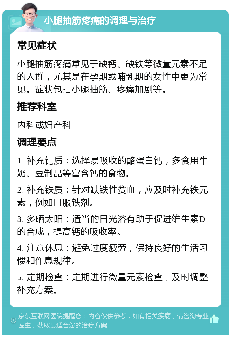 小腿抽筋疼痛的调理与治疗 常见症状 小腿抽筋疼痛常见于缺钙、缺铁等微量元素不足的人群，尤其是在孕期或哺乳期的女性中更为常见。症状包括小腿抽筋、疼痛加剧等。 推荐科室 内科或妇产科 调理要点 1. 补充钙质：选择易吸收的酪蛋白钙，多食用牛奶、豆制品等富含钙的食物。 2. 补充铁质：针对缺铁性贫血，应及时补充铁元素，例如口服铁剂。 3. 多晒太阳：适当的日光浴有助于促进维生素D的合成，提高钙的吸收率。 4. 注意休息：避免过度疲劳，保持良好的生活习惯和作息规律。 5. 定期检查：定期进行微量元素检查，及时调整补充方案。