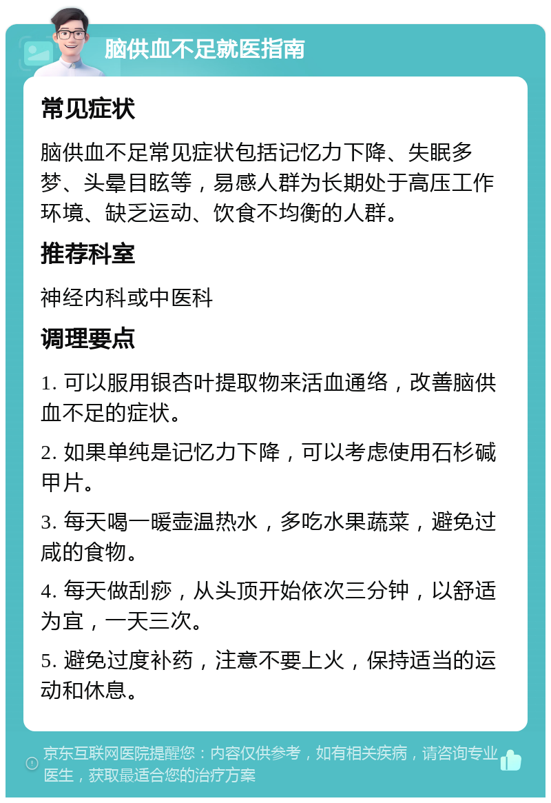 脑供血不足就医指南 常见症状 脑供血不足常见症状包括记忆力下降、失眠多梦、头晕目眩等，易感人群为长期处于高压工作环境、缺乏运动、饮食不均衡的人群。 推荐科室 神经内科或中医科 调理要点 1. 可以服用银杏叶提取物来活血通络，改善脑供血不足的症状。 2. 如果单纯是记忆力下降，可以考虑使用石杉碱甲片。 3. 每天喝一暖壶温热水，多吃水果蔬菜，避免过咸的食物。 4. 每天做刮痧，从头顶开始依次三分钟，以舒适为宜，一天三次。 5. 避免过度补药，注意不要上火，保持适当的运动和休息。