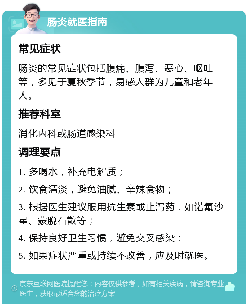 肠炎就医指南 常见症状 肠炎的常见症状包括腹痛、腹泻、恶心、呕吐等，多见于夏秋季节，易感人群为儿童和老年人。 推荐科室 消化内科或肠道感染科 调理要点 1. 多喝水，补充电解质； 2. 饮食清淡，避免油腻、辛辣食物； 3. 根据医生建议服用抗生素或止泻药，如诺氟沙星、蒙脱石散等； 4. 保持良好卫生习惯，避免交叉感染； 5. 如果症状严重或持续不改善，应及时就医。