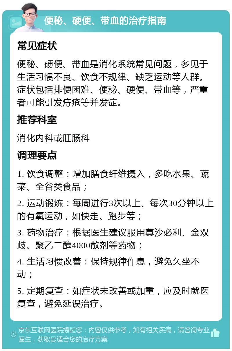 便秘、硬便、带血的治疗指南 常见症状 便秘、硬便、带血是消化系统常见问题，多见于生活习惯不良、饮食不规律、缺乏运动等人群。症状包括排便困难、便秘、硬便、带血等，严重者可能引发痔疮等并发症。 推荐科室 消化内科或肛肠科 调理要点 1. 饮食调整：增加膳食纤维摄入，多吃水果、蔬菜、全谷类食品； 2. 运动锻炼：每周进行3次以上、每次30分钟以上的有氧运动，如快走、跑步等； 3. 药物治疗：根据医生建议服用莫沙必利、金双歧、聚乙二醇4000散剂等药物； 4. 生活习惯改善：保持规律作息，避免久坐不动； 5. 定期复查：如症状未改善或加重，应及时就医复查，避免延误治疗。