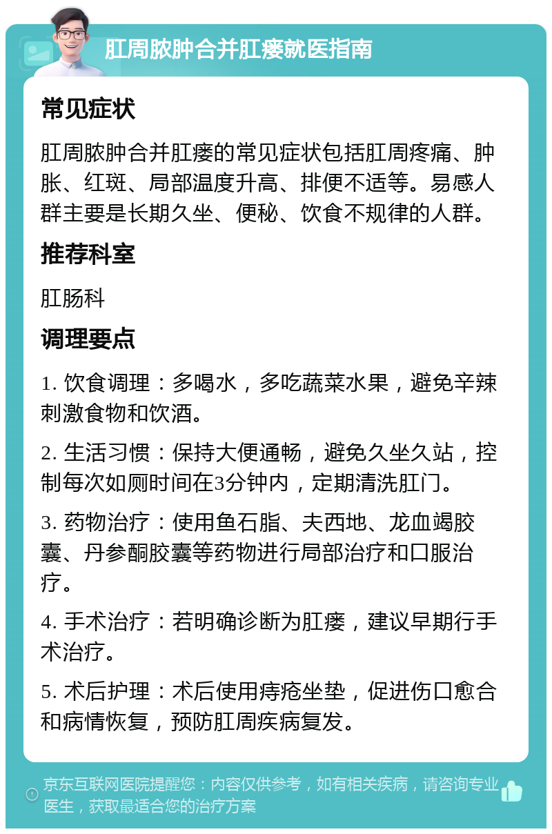 肛周脓肿合并肛瘘就医指南 常见症状 肛周脓肿合并肛瘘的常见症状包括肛周疼痛、肿胀、红斑、局部温度升高、排便不适等。易感人群主要是长期久坐、便秘、饮食不规律的人群。 推荐科室 肛肠科 调理要点 1. 饮食调理：多喝水，多吃蔬菜水果，避免辛辣刺激食物和饮酒。 2. 生活习惯：保持大便通畅，避免久坐久站，控制每次如厕时间在3分钟内，定期清洗肛门。 3. 药物治疗：使用鱼石脂、夫西地、龙血竭胶囊、丹参酮胶囊等药物进行局部治疗和口服治疗。 4. 手术治疗：若明确诊断为肛瘘，建议早期行手术治疗。 5. 术后护理：术后使用痔疮坐垫，促进伤口愈合和病情恢复，预防肛周疾病复发。