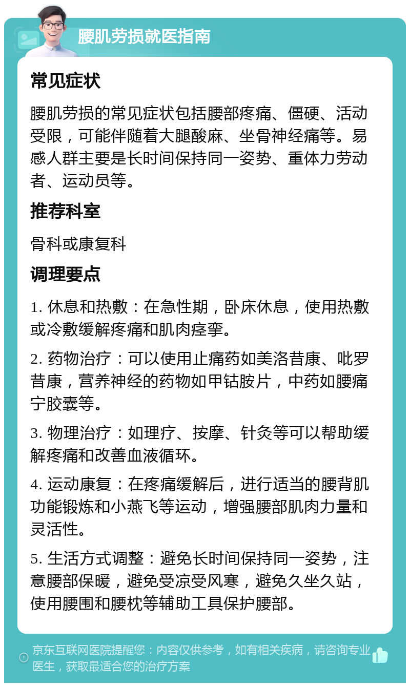 腰肌劳损就医指南 常见症状 腰肌劳损的常见症状包括腰部疼痛、僵硬、活动受限，可能伴随着大腿酸麻、坐骨神经痛等。易感人群主要是长时间保持同一姿势、重体力劳动者、运动员等。 推荐科室 骨科或康复科 调理要点 1. 休息和热敷：在急性期，卧床休息，使用热敷或冷敷缓解疼痛和肌肉痉挛。 2. 药物治疗：可以使用止痛药如美洛昔康、吡罗昔康，营养神经的药物如甲钴胺片，中药如腰痛宁胶囊等。 3. 物理治疗：如理疗、按摩、针灸等可以帮助缓解疼痛和改善血液循环。 4. 运动康复：在疼痛缓解后，进行适当的腰背肌功能锻炼和小燕飞等运动，增强腰部肌肉力量和灵活性。 5. 生活方式调整：避免长时间保持同一姿势，注意腰部保暖，避免受凉受风寒，避免久坐久站，使用腰围和腰枕等辅助工具保护腰部。