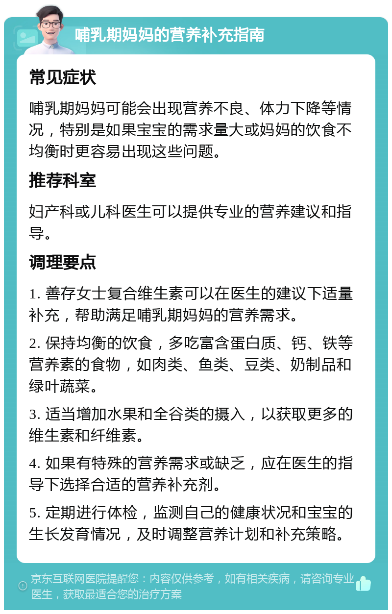 哺乳期妈妈的营养补充指南 常见症状 哺乳期妈妈可能会出现营养不良、体力下降等情况，特别是如果宝宝的需求量大或妈妈的饮食不均衡时更容易出现这些问题。 推荐科室 妇产科或儿科医生可以提供专业的营养建议和指导。 调理要点 1. 善存女士复合维生素可以在医生的建议下适量补充，帮助满足哺乳期妈妈的营养需求。 2. 保持均衡的饮食，多吃富含蛋白质、钙、铁等营养素的食物，如肉类、鱼类、豆类、奶制品和绿叶蔬菜。 3. 适当增加水果和全谷类的摄入，以获取更多的维生素和纤维素。 4. 如果有特殊的营养需求或缺乏，应在医生的指导下选择合适的营养补充剂。 5. 定期进行体检，监测自己的健康状况和宝宝的生长发育情况，及时调整营养计划和补充策略。