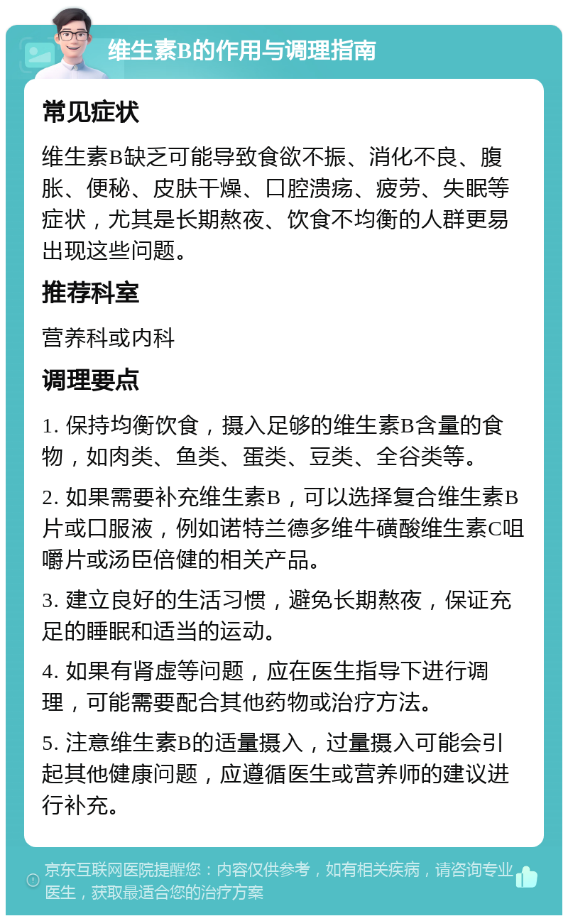 维生素B的作用与调理指南 常见症状 维生素B缺乏可能导致食欲不振、消化不良、腹胀、便秘、皮肤干燥、口腔溃疡、疲劳、失眠等症状，尤其是长期熬夜、饮食不均衡的人群更易出现这些问题。 推荐科室 营养科或内科 调理要点 1. 保持均衡饮食，摄入足够的维生素B含量的食物，如肉类、鱼类、蛋类、豆类、全谷类等。 2. 如果需要补充维生素B，可以选择复合维生素B片或口服液，例如诺特兰德多维牛磺酸维生素C咀嚼片或汤臣倍健的相关产品。 3. 建立良好的生活习惯，避免长期熬夜，保证充足的睡眠和适当的运动。 4. 如果有肾虚等问题，应在医生指导下进行调理，可能需要配合其他药物或治疗方法。 5. 注意维生素B的适量摄入，过量摄入可能会引起其他健康问题，应遵循医生或营养师的建议进行补充。