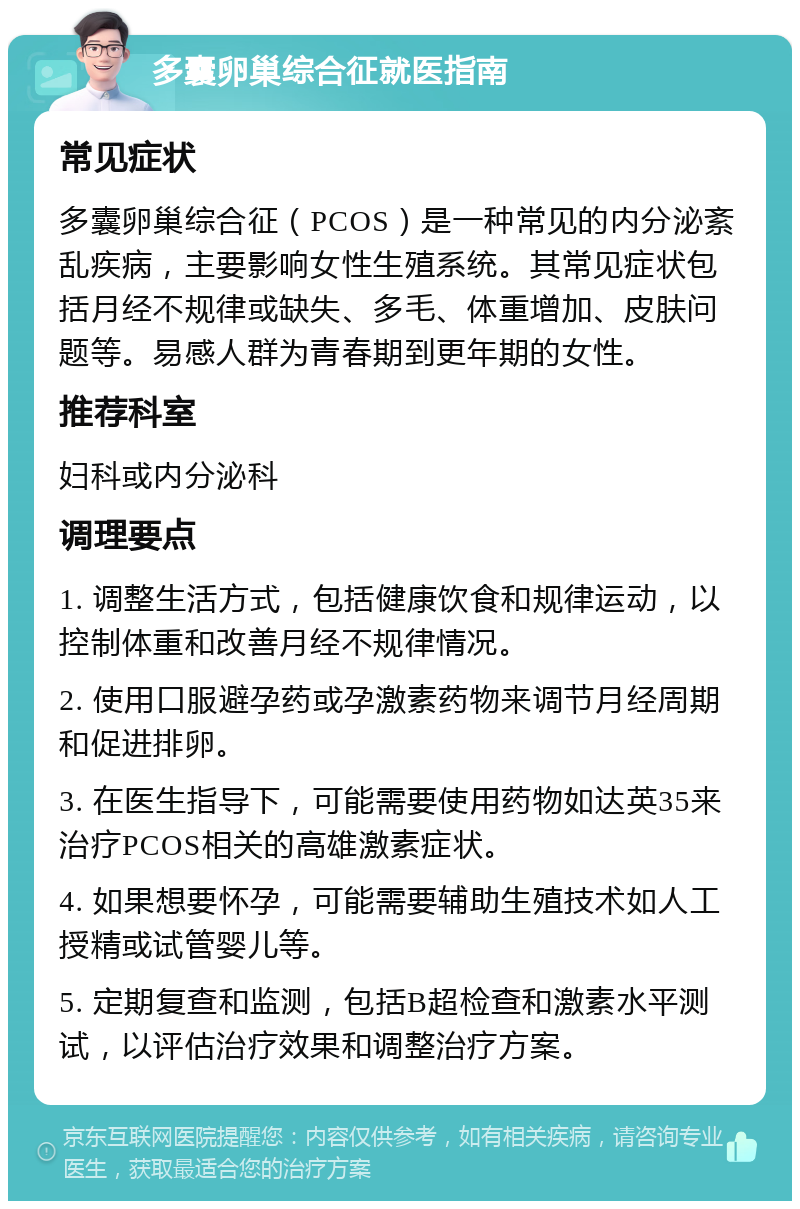 多囊卵巢综合征就医指南 常见症状 多囊卵巢综合征（PCOS）是一种常见的内分泌紊乱疾病，主要影响女性生殖系统。其常见症状包括月经不规律或缺失、多毛、体重增加、皮肤问题等。易感人群为青春期到更年期的女性。 推荐科室 妇科或内分泌科 调理要点 1. 调整生活方式，包括健康饮食和规律运动，以控制体重和改善月经不规律情况。 2. 使用口服避孕药或孕激素药物来调节月经周期和促进排卵。 3. 在医生指导下，可能需要使用药物如达英35来治疗PCOS相关的高雄激素症状。 4. 如果想要怀孕，可能需要辅助生殖技术如人工授精或试管婴儿等。 5. 定期复查和监测，包括B超检查和激素水平测试，以评估治疗效果和调整治疗方案。