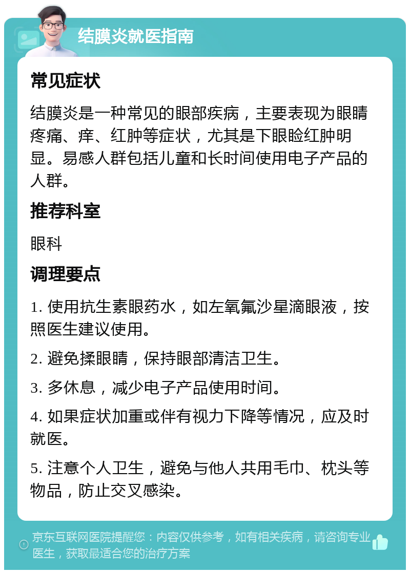 结膜炎就医指南 常见症状 结膜炎是一种常见的眼部疾病，主要表现为眼睛疼痛、痒、红肿等症状，尤其是下眼睑红肿明显。易感人群包括儿童和长时间使用电子产品的人群。 推荐科室 眼科 调理要点 1. 使用抗生素眼药水，如左氧氟沙星滴眼液，按照医生建议使用。 2. 避免揉眼睛，保持眼部清洁卫生。 3. 多休息，减少电子产品使用时间。 4. 如果症状加重或伴有视力下降等情况，应及时就医。 5. 注意个人卫生，避免与他人共用毛巾、枕头等物品，防止交叉感染。