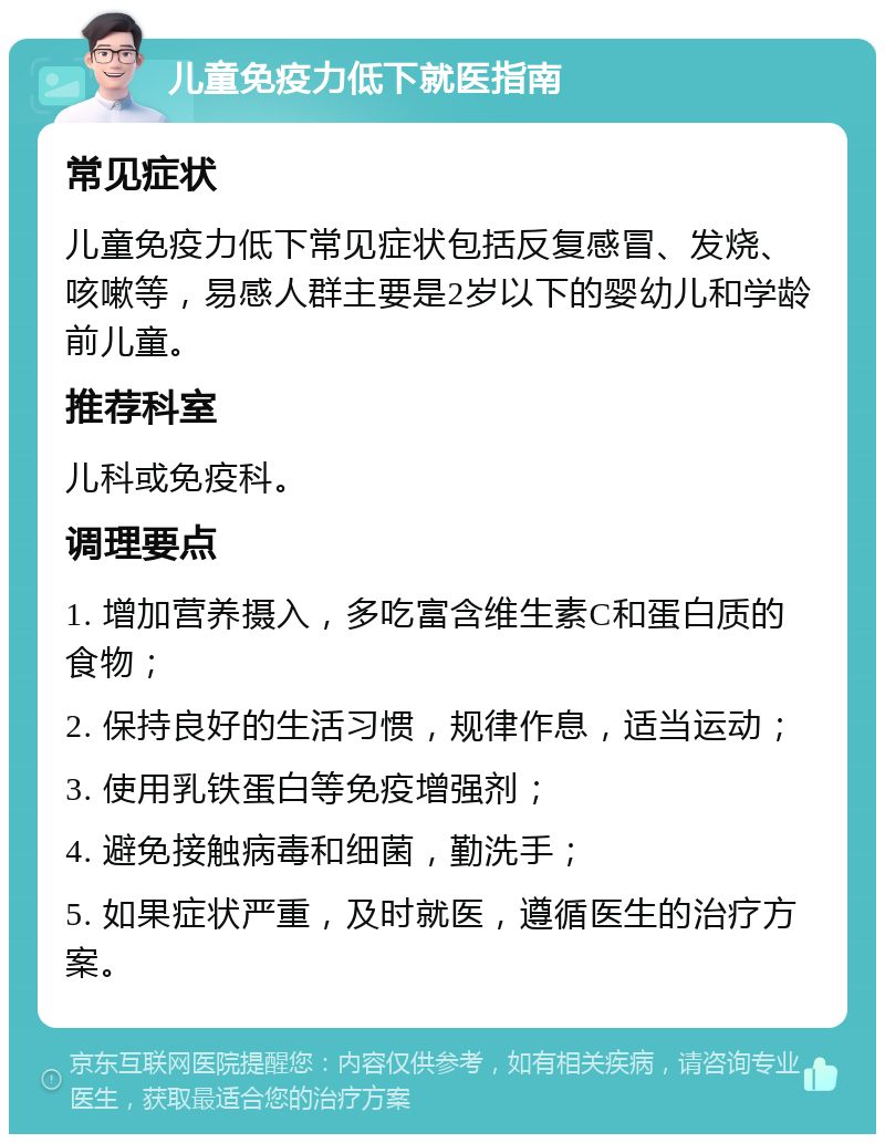 儿童免疫力低下就医指南 常见症状 儿童免疫力低下常见症状包括反复感冒、发烧、咳嗽等，易感人群主要是2岁以下的婴幼儿和学龄前儿童。 推荐科室 儿科或免疫科。 调理要点 1. 增加营养摄入，多吃富含维生素C和蛋白质的食物； 2. 保持良好的生活习惯，规律作息，适当运动； 3. 使用乳铁蛋白等免疫增强剂； 4. 避免接触病毒和细菌，勤洗手； 5. 如果症状严重，及时就医，遵循医生的治疗方案。