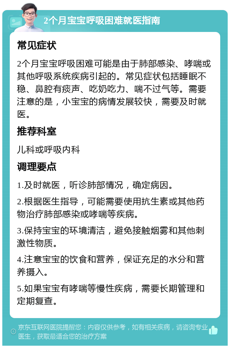 2个月宝宝呼吸困难就医指南 常见症状 2个月宝宝呼吸困难可能是由于肺部感染、哮喘或其他呼吸系统疾病引起的。常见症状包括睡眠不稳、鼻腔有痰声、吃奶吃力、喘不过气等。需要注意的是，小宝宝的病情发展较快，需要及时就医。 推荐科室 儿科或呼吸内科 调理要点 1.及时就医，听诊肺部情况，确定病因。 2.根据医生指导，可能需要使用抗生素或其他药物治疗肺部感染或哮喘等疾病。 3.保持宝宝的环境清洁，避免接触烟雾和其他刺激性物质。 4.注意宝宝的饮食和营养，保证充足的水分和营养摄入。 5.如果宝宝有哮喘等慢性疾病，需要长期管理和定期复查。