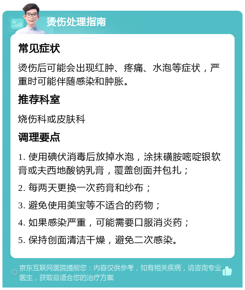 烫伤处理指南 常见症状 烫伤后可能会出现红肿、疼痛、水泡等症状，严重时可能伴随感染和肿胀。 推荐科室 烧伤科或皮肤科 调理要点 1. 使用碘伏消毒后放掉水泡，涂抹磺胺嘧啶银软膏或夫西地酸钠乳膏，覆盖创面并包扎； 2. 每两天更换一次药膏和纱布； 3. 避免使用美宝等不适合的药物； 4. 如果感染严重，可能需要口服消炎药； 5. 保持创面清洁干燥，避免二次感染。