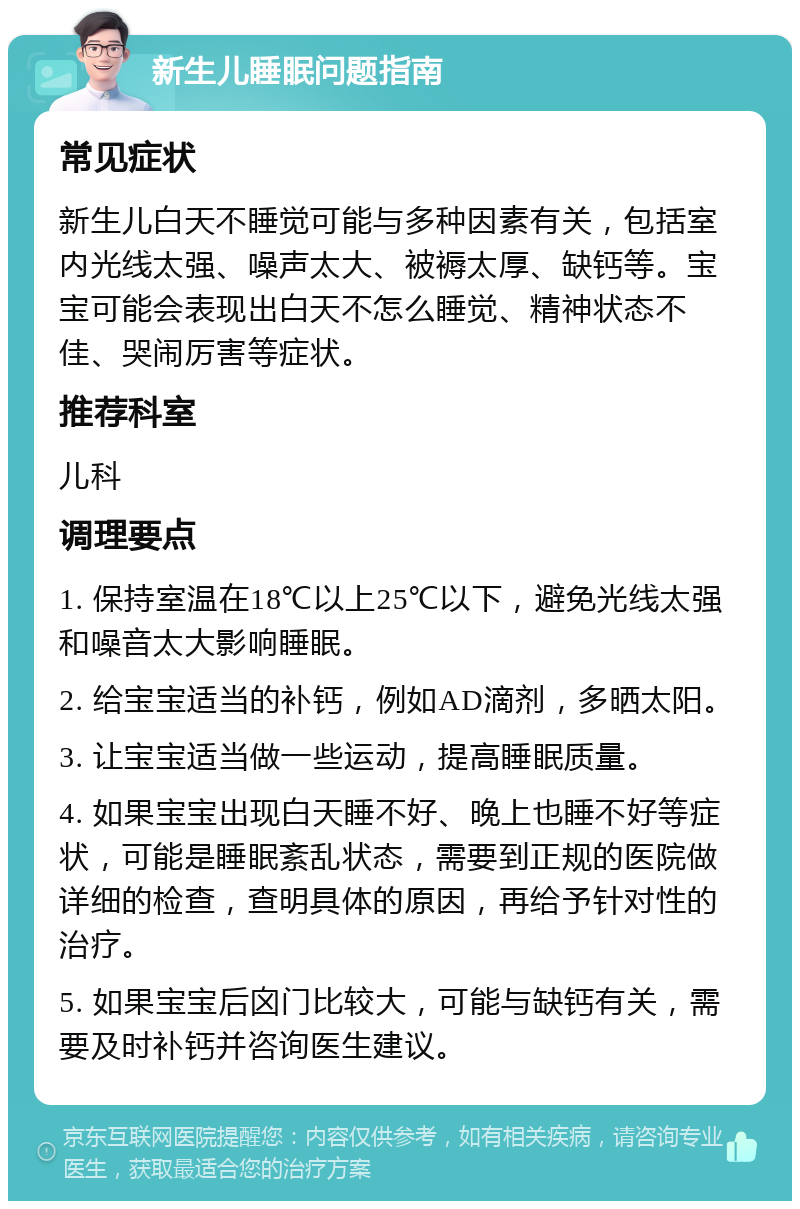 新生儿睡眠问题指南 常见症状 新生儿白天不睡觉可能与多种因素有关，包括室内光线太强、噪声太大、被褥太厚、缺钙等。宝宝可能会表现出白天不怎么睡觉、精神状态不佳、哭闹厉害等症状。 推荐科室 儿科 调理要点 1. 保持室温在18℃以上25℃以下，避免光线太强和噪音太大影响睡眠。 2. 给宝宝适当的补钙，例如AD滴剂，多晒太阳。 3. 让宝宝适当做一些运动，提高睡眠质量。 4. 如果宝宝出现白天睡不好、晚上也睡不好等症状，可能是睡眠紊乱状态，需要到正规的医院做详细的检查，查明具体的原因，再给予针对性的治疗。 5. 如果宝宝后囟门比较大，可能与缺钙有关，需要及时补钙并咨询医生建议。