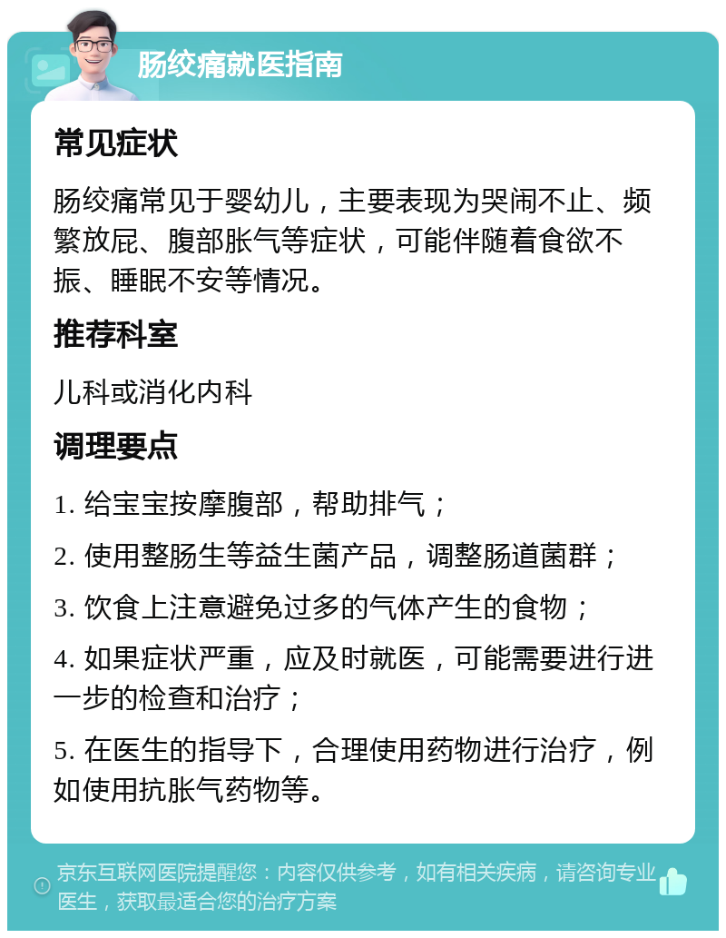 肠绞痛就医指南 常见症状 肠绞痛常见于婴幼儿，主要表现为哭闹不止、频繁放屁、腹部胀气等症状，可能伴随着食欲不振、睡眠不安等情况。 推荐科室 儿科或消化内科 调理要点 1. 给宝宝按摩腹部，帮助排气； 2. 使用整肠生等益生菌产品，调整肠道菌群； 3. 饮食上注意避免过多的气体产生的食物； 4. 如果症状严重，应及时就医，可能需要进行进一步的检查和治疗； 5. 在医生的指导下，合理使用药物进行治疗，例如使用抗胀气药物等。