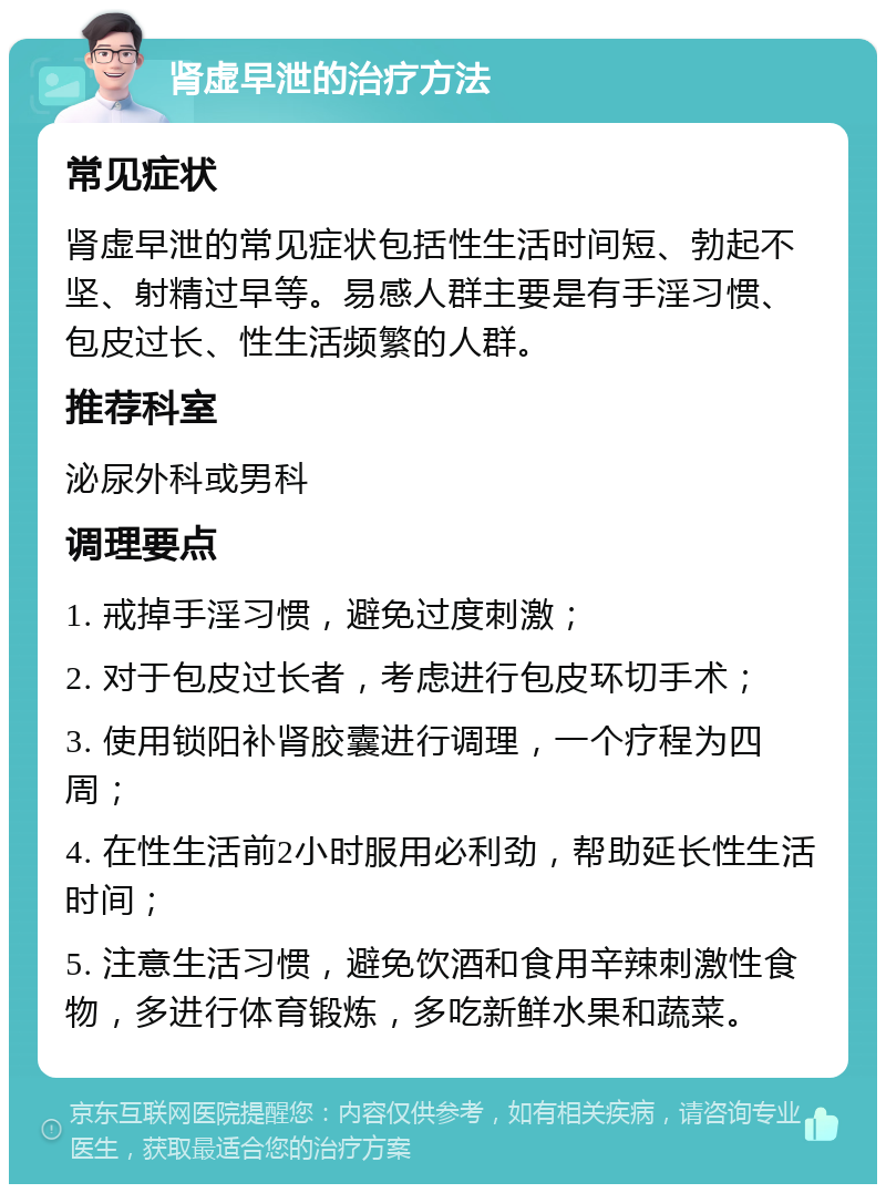 肾虚早泄的治疗方法 常见症状 肾虚早泄的常见症状包括性生活时间短、勃起不坚、射精过早等。易感人群主要是有手淫习惯、包皮过长、性生活频繁的人群。 推荐科室 泌尿外科或男科 调理要点 1. 戒掉手淫习惯，避免过度刺激； 2. 对于包皮过长者，考虑进行包皮环切手术； 3. 使用锁阳补肾胶囊进行调理，一个疗程为四周； 4. 在性生活前2小时服用必利劲，帮助延长性生活时间； 5. 注意生活习惯，避免饮酒和食用辛辣刺激性食物，多进行体育锻炼，多吃新鲜水果和蔬菜。