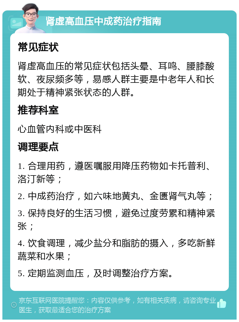 肾虚高血压中成药治疗指南 常见症状 肾虚高血压的常见症状包括头晕、耳鸣、腰膝酸软、夜尿频多等，易感人群主要是中老年人和长期处于精神紧张状态的人群。 推荐科室 心血管内科或中医科 调理要点 1. 合理用药，遵医嘱服用降压药物如卡托普利、洛汀新等； 2. 中成药治疗，如六味地黄丸、金匮肾气丸等； 3. 保持良好的生活习惯，避免过度劳累和精神紧张； 4. 饮食调理，减少盐分和脂肪的摄入，多吃新鲜蔬菜和水果； 5. 定期监测血压，及时调整治疗方案。