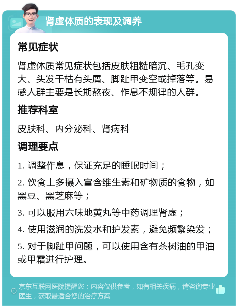 肾虚体质的表现及调养 常见症状 肾虚体质常见症状包括皮肤粗糙暗沉、毛孔变大、头发干枯有头屑、脚趾甲变空或掉落等。易感人群主要是长期熬夜、作息不规律的人群。 推荐科室 皮肤科、内分泌科、肾病科 调理要点 1. 调整作息，保证充足的睡眠时间； 2. 饮食上多摄入富含维生素和矿物质的食物，如黑豆、黑芝麻等； 3. 可以服用六味地黄丸等中药调理肾虚； 4. 使用滋润的洗发水和护发素，避免频繁染发； 5. 对于脚趾甲问题，可以使用含有茶树油的甲油或甲霜进行护理。