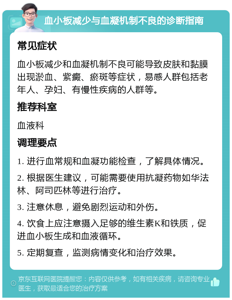 血小板减少与血凝机制不良的诊断指南 常见症状 血小板减少和血凝机制不良可能导致皮肤和黏膜出现淤血、紫癜、瘀斑等症状，易感人群包括老年人、孕妇、有慢性疾病的人群等。 推荐科室 血液科 调理要点 1. 进行血常规和血凝功能检查，了解具体情况。 2. 根据医生建议，可能需要使用抗凝药物如华法林、阿司匹林等进行治疗。 3. 注意休息，避免剧烈运动和外伤。 4. 饮食上应注意摄入足够的维生素K和铁质，促进血小板生成和血液循环。 5. 定期复查，监测病情变化和治疗效果。