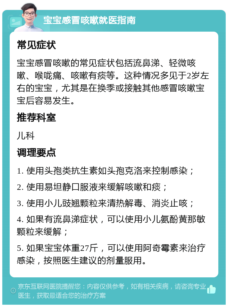 宝宝感冒咳嗽就医指南 常见症状 宝宝感冒咳嗽的常见症状包括流鼻涕、轻微咳嗽、喉咙痛、咳嗽有痰等。这种情况多见于2岁左右的宝宝，尤其是在换季或接触其他感冒咳嗽宝宝后容易发生。 推荐科室 儿科 调理要点 1. 使用头孢类抗生素如头孢克洛来控制感染； 2. 使用易坦静口服液来缓解咳嗽和痰； 3. 使用小儿豉翘颗粒来清热解毒、消炎止咳； 4. 如果有流鼻涕症状，可以使用小儿氨酚黄那敏颗粒来缓解； 5. 如果宝宝体重27斤，可以使用阿奇霉素来治疗感染，按照医生建议的剂量服用。