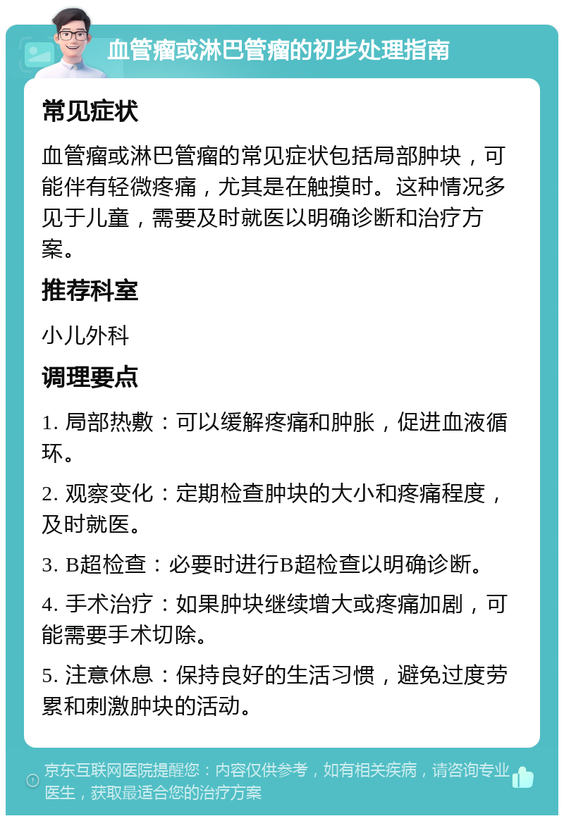 血管瘤或淋巴管瘤的初步处理指南 常见症状 血管瘤或淋巴管瘤的常见症状包括局部肿块，可能伴有轻微疼痛，尤其是在触摸时。这种情况多见于儿童，需要及时就医以明确诊断和治疗方案。 推荐科室 小儿外科 调理要点 1. 局部热敷：可以缓解疼痛和肿胀，促进血液循环。 2. 观察变化：定期检查肿块的大小和疼痛程度，及时就医。 3. B超检查：必要时进行B超检查以明确诊断。 4. 手术治疗：如果肿块继续增大或疼痛加剧，可能需要手术切除。 5. 注意休息：保持良好的生活习惯，避免过度劳累和刺激肿块的活动。