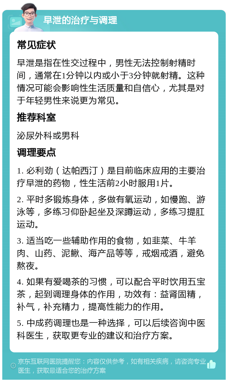 早泄的治疗与调理 常见症状 早泄是指在性交过程中，男性无法控制射精时间，通常在1分钟以内或小于3分钟就射精。这种情况可能会影响性生活质量和自信心，尤其是对于年轻男性来说更为常见。 推荐科室 泌尿外科或男科 调理要点 1. 必利劲（达帕西汀）是目前临床应用的主要治疗早泄的药物，性生活前2小时服用1片。 2. 平时多锻炼身体，多做有氧运动，如慢跑、游泳等，多练习仰卧起坐及深蹲运动，多练习提肛运动。 3. 适当吃一些辅助作用的食物，如韭菜、牛羊肉、山药、泥鳅、海产品等等，戒烟戒酒，避免熬夜。 4. 如果有爱喝茶的习惯，可以配合平时饮用五宝茶，起到调理身体的作用，功效有：益肾固精，补气，补充精力，提高性能力的作用。 5. 中成药调理也是一种选择，可以后续咨询中医科医生，获取更专业的建议和治疗方案。