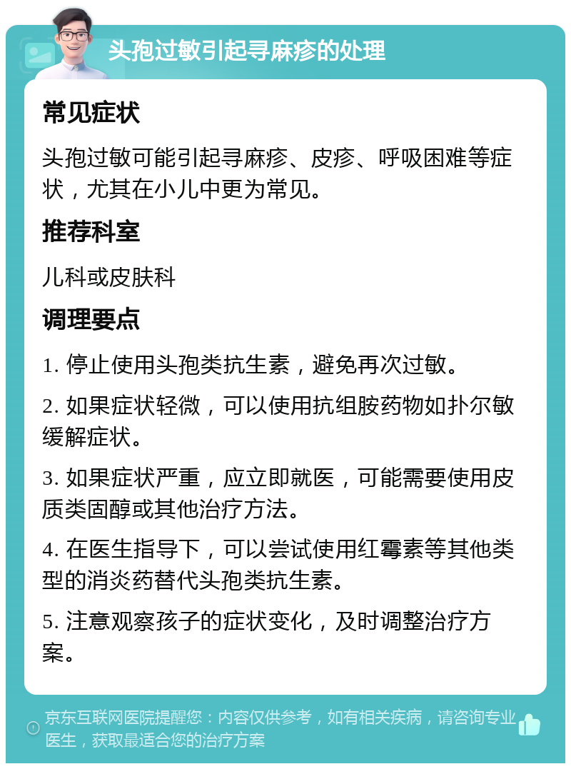 头孢过敏引起寻麻疹的处理 常见症状 头孢过敏可能引起寻麻疹、皮疹、呼吸困难等症状，尤其在小儿中更为常见。 推荐科室 儿科或皮肤科 调理要点 1. 停止使用头孢类抗生素，避免再次过敏。 2. 如果症状轻微，可以使用抗组胺药物如扑尔敏缓解症状。 3. 如果症状严重，应立即就医，可能需要使用皮质类固醇或其他治疗方法。 4. 在医生指导下，可以尝试使用红霉素等其他类型的消炎药替代头孢类抗生素。 5. 注意观察孩子的症状变化，及时调整治疗方案。