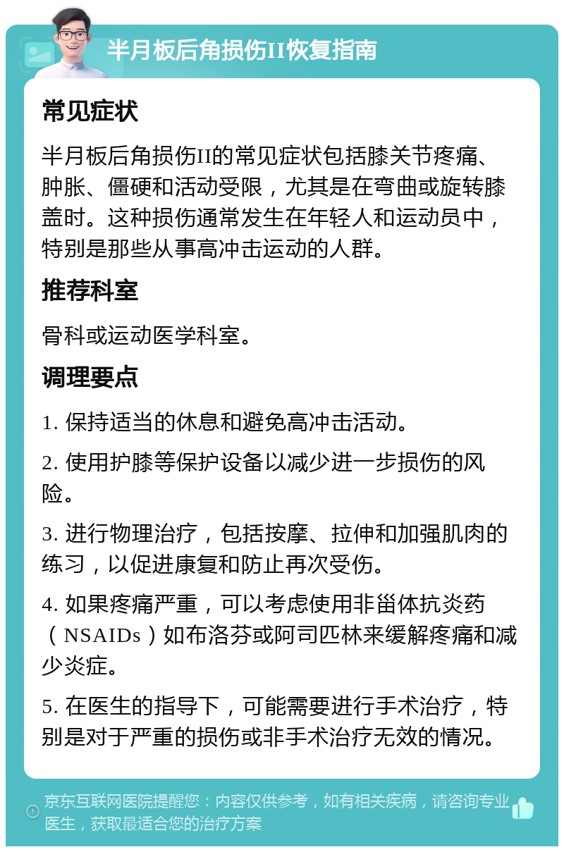 半月板后角损伤II恢复指南 常见症状 半月板后角损伤II的常见症状包括膝关节疼痛、肿胀、僵硬和活动受限，尤其是在弯曲或旋转膝盖时。这种损伤通常发生在年轻人和运动员中，特别是那些从事高冲击运动的人群。 推荐科室 骨科或运动医学科室。 调理要点 1. 保持适当的休息和避免高冲击活动。 2. 使用护膝等保护设备以减少进一步损伤的风险。 3. 进行物理治疗，包括按摩、拉伸和加强肌肉的练习，以促进康复和防止再次受伤。 4. 如果疼痛严重，可以考虑使用非甾体抗炎药（NSAIDs）如布洛芬或阿司匹林来缓解疼痛和减少炎症。 5. 在医生的指导下，可能需要进行手术治疗，特别是对于严重的损伤或非手术治疗无效的情况。