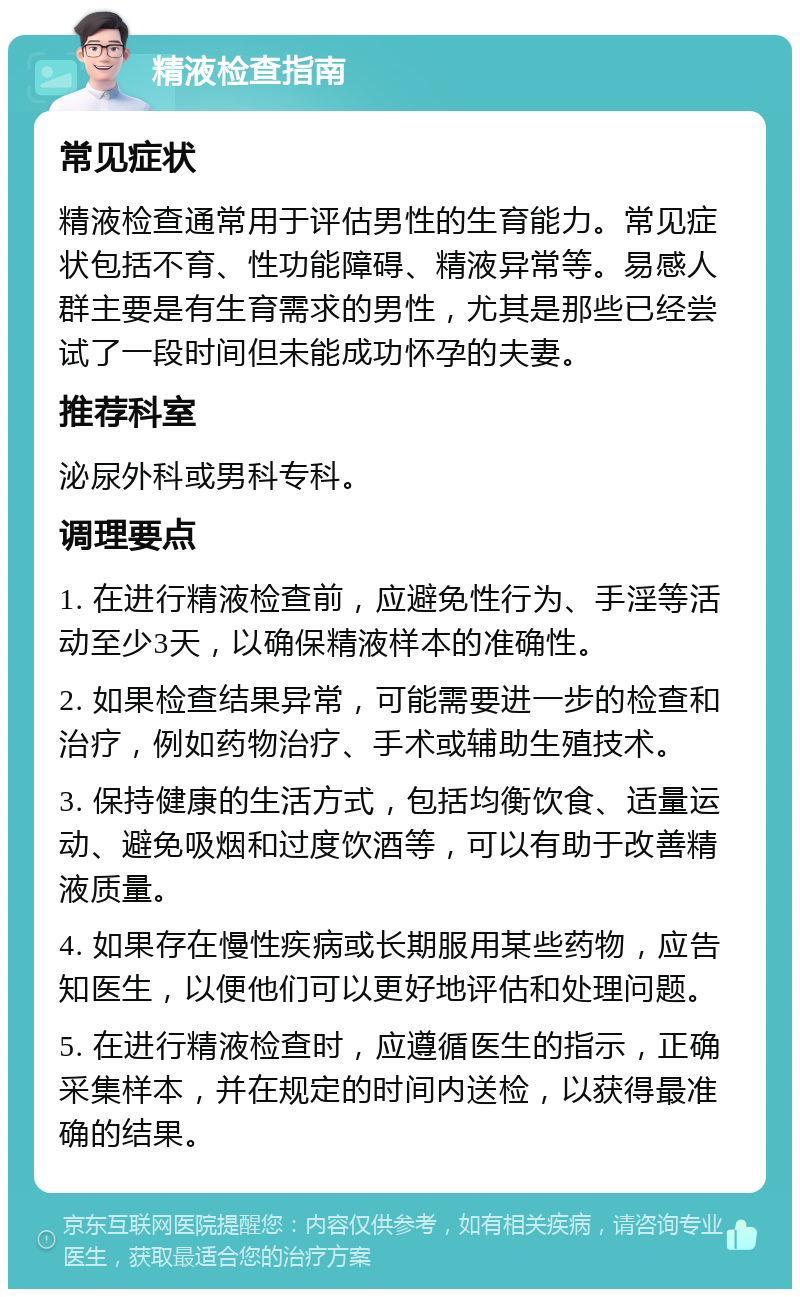 精液检查指南 常见症状 精液检查通常用于评估男性的生育能力。常见症状包括不育、性功能障碍、精液异常等。易感人群主要是有生育需求的男性，尤其是那些已经尝试了一段时间但未能成功怀孕的夫妻。 推荐科室 泌尿外科或男科专科。 调理要点 1. 在进行精液检查前，应避免性行为、手淫等活动至少3天，以确保精液样本的准确性。 2. 如果检查结果异常，可能需要进一步的检查和治疗，例如药物治疗、手术或辅助生殖技术。 3. 保持健康的生活方式，包括均衡饮食、适量运动、避免吸烟和过度饮酒等，可以有助于改善精液质量。 4. 如果存在慢性疾病或长期服用某些药物，应告知医生，以便他们可以更好地评估和处理问题。 5. 在进行精液检查时，应遵循医生的指示，正确采集样本，并在规定的时间内送检，以获得最准确的结果。