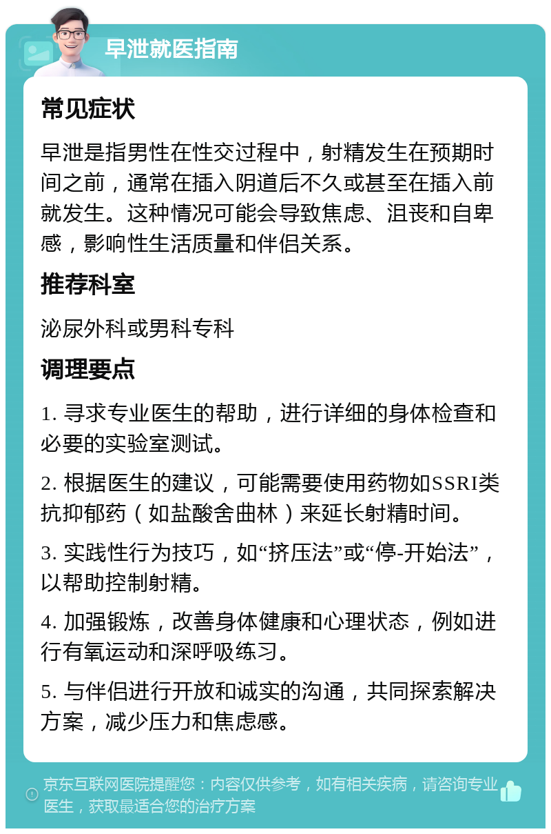 早泄就医指南 常见症状 早泄是指男性在性交过程中，射精发生在预期时间之前，通常在插入阴道后不久或甚至在插入前就发生。这种情况可能会导致焦虑、沮丧和自卑感，影响性生活质量和伴侣关系。 推荐科室 泌尿外科或男科专科 调理要点 1. 寻求专业医生的帮助，进行详细的身体检查和必要的实验室测试。 2. 根据医生的建议，可能需要使用药物如SSRI类抗抑郁药（如盐酸舍曲林）来延长射精时间。 3. 实践性行为技巧，如“挤压法”或“停-开始法”，以帮助控制射精。 4. 加强锻炼，改善身体健康和心理状态，例如进行有氧运动和深呼吸练习。 5. 与伴侣进行开放和诚实的沟通，共同探索解决方案，减少压力和焦虑感。