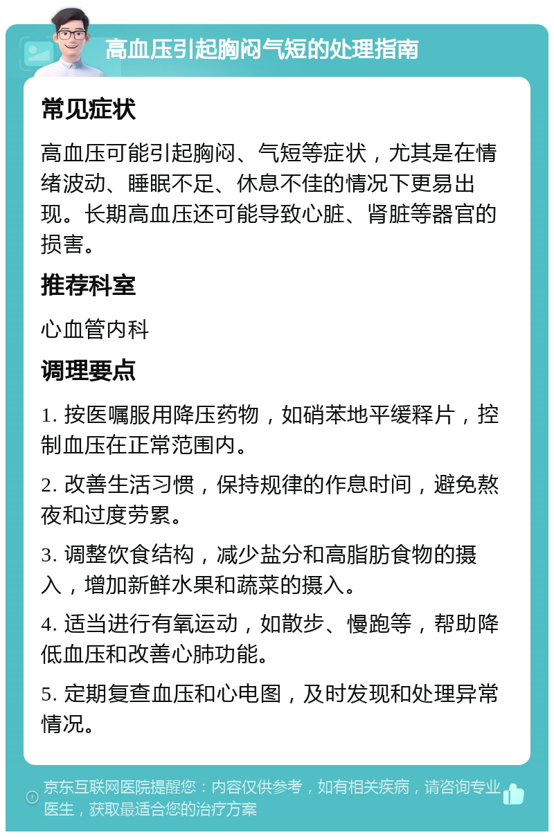 高血压引起胸闷气短的处理指南 常见症状 高血压可能引起胸闷、气短等症状，尤其是在情绪波动、睡眠不足、休息不佳的情况下更易出现。长期高血压还可能导致心脏、肾脏等器官的损害。 推荐科室 心血管内科 调理要点 1. 按医嘱服用降压药物，如硝苯地平缓释片，控制血压在正常范围内。 2. 改善生活习惯，保持规律的作息时间，避免熬夜和过度劳累。 3. 调整饮食结构，减少盐分和高脂肪食物的摄入，增加新鲜水果和蔬菜的摄入。 4. 适当进行有氧运动，如散步、慢跑等，帮助降低血压和改善心肺功能。 5. 定期复查血压和心电图，及时发现和处理异常情况。