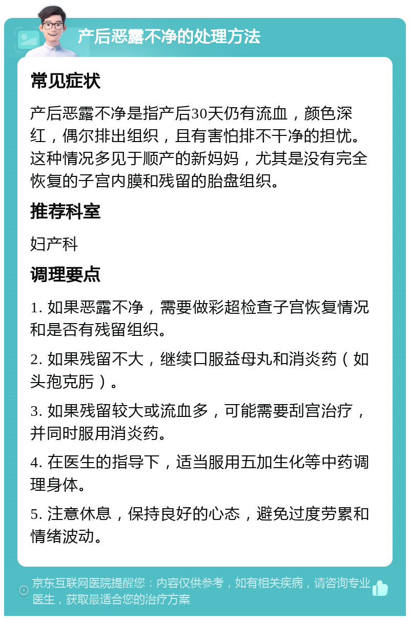 产后恶露不净的处理方法 常见症状 产后恶露不净是指产后30天仍有流血，颜色深红，偶尔排出组织，且有害怕排不干净的担忧。这种情况多见于顺产的新妈妈，尤其是没有完全恢复的子宫内膜和残留的胎盘组织。 推荐科室 妇产科 调理要点 1. 如果恶露不净，需要做彩超检查子宫恢复情况和是否有残留组织。 2. 如果残留不大，继续口服益母丸和消炎药（如头孢克肟）。 3. 如果残留较大或流血多，可能需要刮宫治疗，并同时服用消炎药。 4. 在医生的指导下，适当服用五加生化等中药调理身体。 5. 注意休息，保持良好的心态，避免过度劳累和情绪波动。