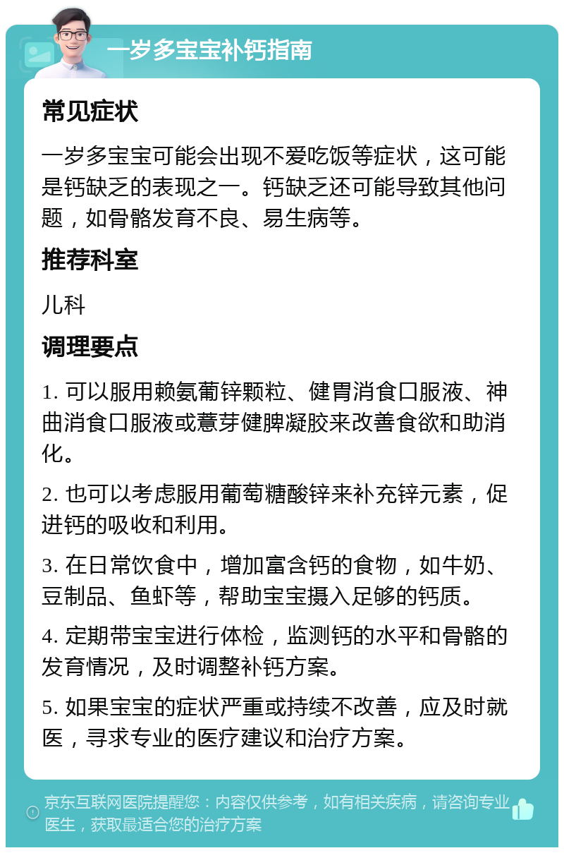 一岁多宝宝补钙指南 常见症状 一岁多宝宝可能会出现不爱吃饭等症状，这可能是钙缺乏的表现之一。钙缺乏还可能导致其他问题，如骨骼发育不良、易生病等。 推荐科室 儿科 调理要点 1. 可以服用赖氨葡锌颗粒、健胃消食口服液、神曲消食口服液或薏芽健脾凝胶来改善食欲和助消化。 2. 也可以考虑服用葡萄糖酸锌来补充锌元素，促进钙的吸收和利用。 3. 在日常饮食中，增加富含钙的食物，如牛奶、豆制品、鱼虾等，帮助宝宝摄入足够的钙质。 4. 定期带宝宝进行体检，监测钙的水平和骨骼的发育情况，及时调整补钙方案。 5. 如果宝宝的症状严重或持续不改善，应及时就医，寻求专业的医疗建议和治疗方案。