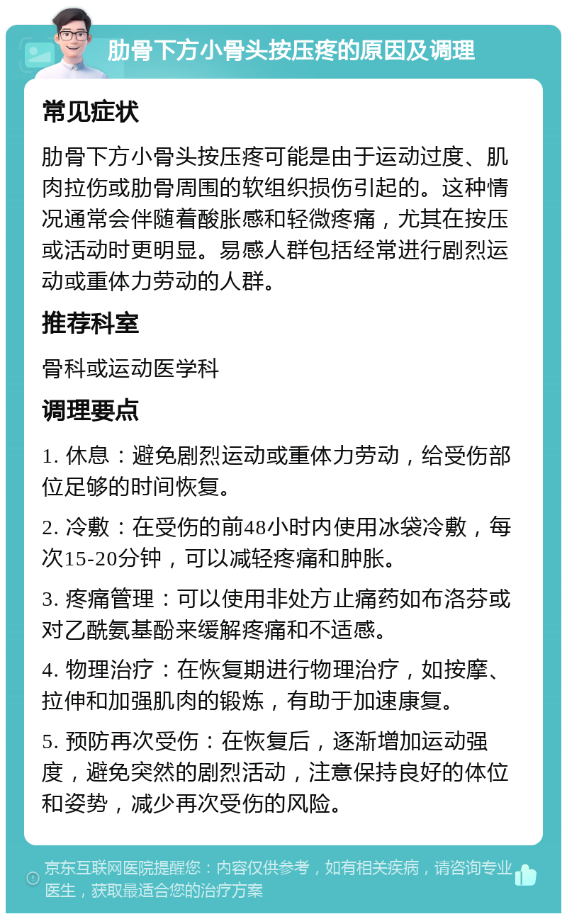 肋骨下方小骨头按压疼的原因及调理 常见症状 肋骨下方小骨头按压疼可能是由于运动过度、肌肉拉伤或肋骨周围的软组织损伤引起的。这种情况通常会伴随着酸胀感和轻微疼痛，尤其在按压或活动时更明显。易感人群包括经常进行剧烈运动或重体力劳动的人群。 推荐科室 骨科或运动医学科 调理要点 1. 休息：避免剧烈运动或重体力劳动，给受伤部位足够的时间恢复。 2. 冷敷：在受伤的前48小时内使用冰袋冷敷，每次15-20分钟，可以减轻疼痛和肿胀。 3. 疼痛管理：可以使用非处方止痛药如布洛芬或对乙酰氨基酚来缓解疼痛和不适感。 4. 物理治疗：在恢复期进行物理治疗，如按摩、拉伸和加强肌肉的锻炼，有助于加速康复。 5. 预防再次受伤：在恢复后，逐渐增加运动强度，避免突然的剧烈活动，注意保持良好的体位和姿势，减少再次受伤的风险。