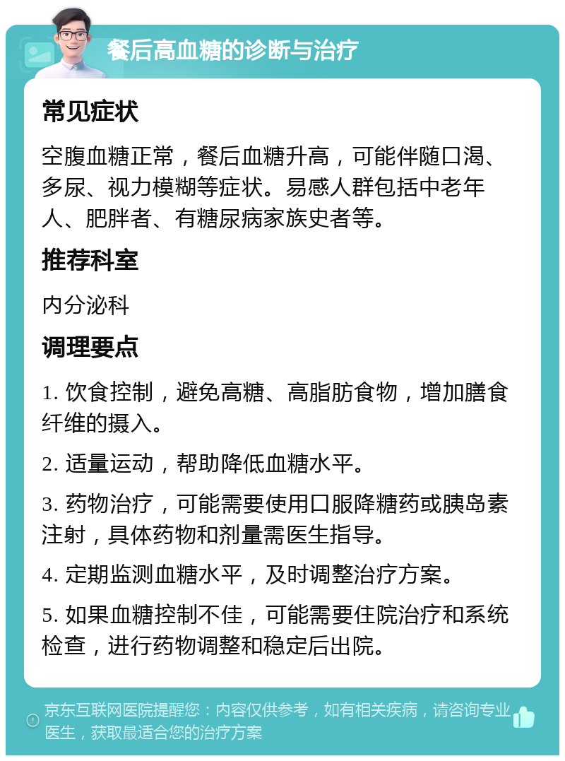 餐后高血糖的诊断与治疗 常见症状 空腹血糖正常，餐后血糖升高，可能伴随口渴、多尿、视力模糊等症状。易感人群包括中老年人、肥胖者、有糖尿病家族史者等。 推荐科室 内分泌科 调理要点 1. 饮食控制，避免高糖、高脂肪食物，增加膳食纤维的摄入。 2. 适量运动，帮助降低血糖水平。 3. 药物治疗，可能需要使用口服降糖药或胰岛素注射，具体药物和剂量需医生指导。 4. 定期监测血糖水平，及时调整治疗方案。 5. 如果血糖控制不佳，可能需要住院治疗和系统检查，进行药物调整和稳定后出院。