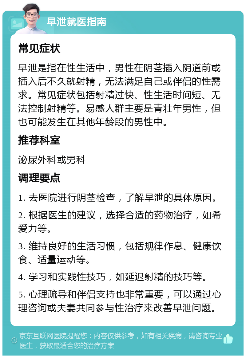 早泄就医指南 常见症状 早泄是指在性生活中，男性在阴茎插入阴道前或插入后不久就射精，无法满足自己或伴侣的性需求。常见症状包括射精过快、性生活时间短、无法控制射精等。易感人群主要是青壮年男性，但也可能发生在其他年龄段的男性中。 推荐科室 泌尿外科或男科 调理要点 1. 去医院进行阴茎检查，了解早泄的具体原因。 2. 根据医生的建议，选择合适的药物治疗，如希爱力等。 3. 维持良好的生活习惯，包括规律作息、健康饮食、适量运动等。 4. 学习和实践性技巧，如延迟射精的技巧等。 5. 心理疏导和伴侣支持也非常重要，可以通过心理咨询或夫妻共同参与性治疗来改善早泄问题。