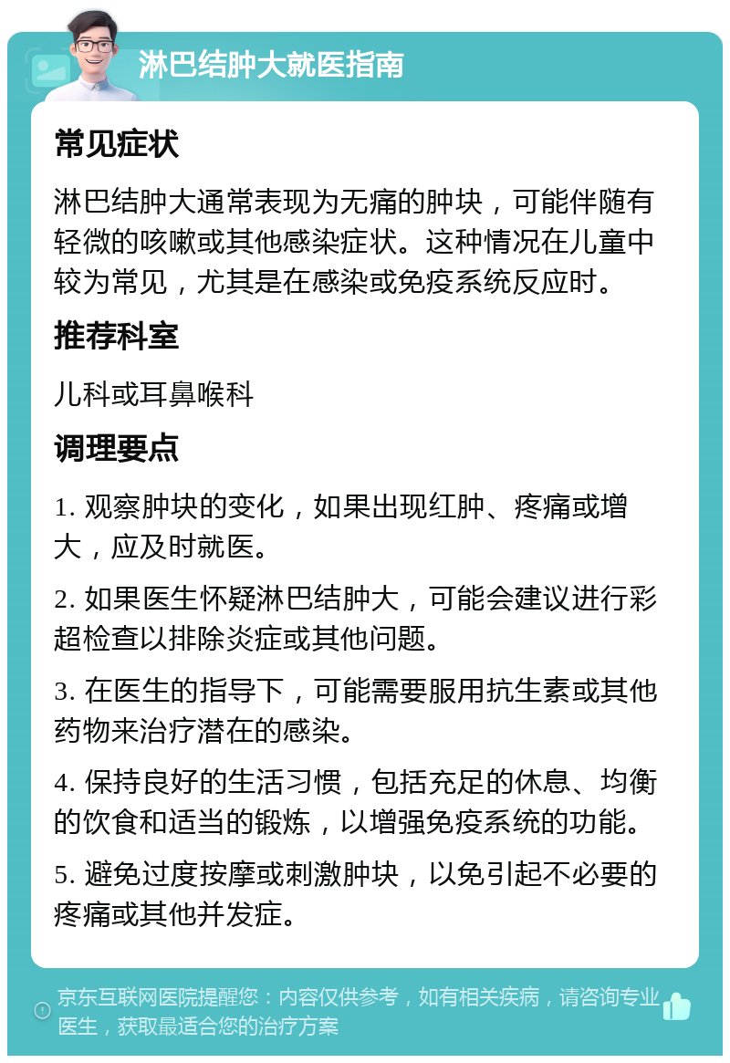 淋巴结肿大就医指南 常见症状 淋巴结肿大通常表现为无痛的肿块，可能伴随有轻微的咳嗽或其他感染症状。这种情况在儿童中较为常见，尤其是在感染或免疫系统反应时。 推荐科室 儿科或耳鼻喉科 调理要点 1. 观察肿块的变化，如果出现红肿、疼痛或增大，应及时就医。 2. 如果医生怀疑淋巴结肿大，可能会建议进行彩超检查以排除炎症或其他问题。 3. 在医生的指导下，可能需要服用抗生素或其他药物来治疗潜在的感染。 4. 保持良好的生活习惯，包括充足的休息、均衡的饮食和适当的锻炼，以增强免疫系统的功能。 5. 避免过度按摩或刺激肿块，以免引起不必要的疼痛或其他并发症。