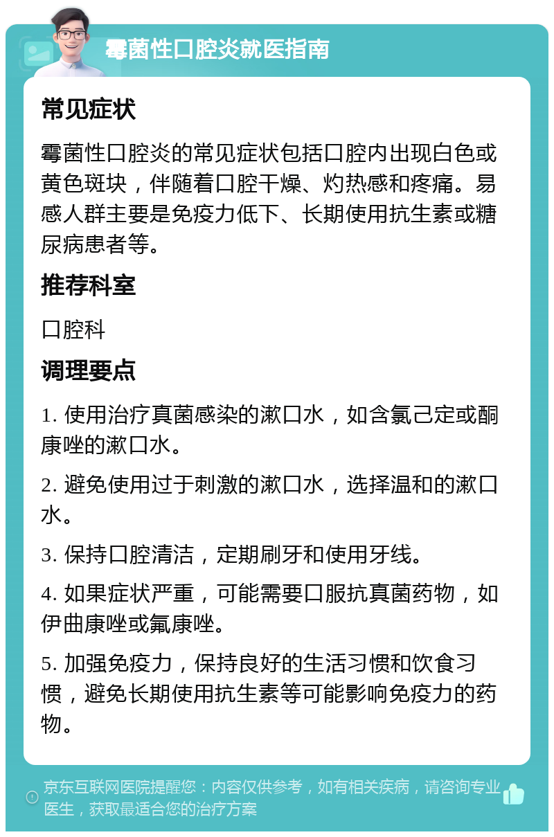 霉菌性口腔炎就医指南 常见症状 霉菌性口腔炎的常见症状包括口腔内出现白色或黄色斑块，伴随着口腔干燥、灼热感和疼痛。易感人群主要是免疫力低下、长期使用抗生素或糖尿病患者等。 推荐科室 口腔科 调理要点 1. 使用治疗真菌感染的漱口水，如含氯己定或酮康唑的漱口水。 2. 避免使用过于刺激的漱口水，选择温和的漱口水。 3. 保持口腔清洁，定期刷牙和使用牙线。 4. 如果症状严重，可能需要口服抗真菌药物，如伊曲康唑或氟康唑。 5. 加强免疫力，保持良好的生活习惯和饮食习惯，避免长期使用抗生素等可能影响免疫力的药物。