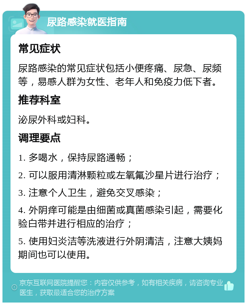 尿路感染就医指南 常见症状 尿路感染的常见症状包括小便疼痛、尿急、尿频等，易感人群为女性、老年人和免疫力低下者。 推荐科室 泌尿外科或妇科。 调理要点 1. 多喝水，保持尿路通畅； 2. 可以服用清淋颗粒或左氧氟沙星片进行治疗； 3. 注意个人卫生，避免交叉感染； 4. 外阴痒可能是由细菌或真菌感染引起，需要化验白带并进行相应的治疗； 5. 使用妇炎洁等洗液进行外阴清洁，注意大姨妈期间也可以使用。