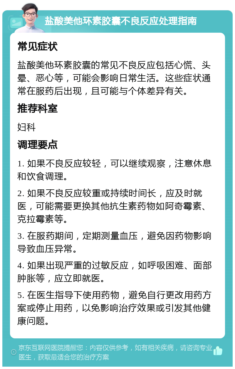 盐酸美他环素胶囊不良反应处理指南 常见症状 盐酸美他环素胶囊的常见不良反应包括心慌、头晕、恶心等，可能会影响日常生活。这些症状通常在服药后出现，且可能与个体差异有关。 推荐科室 妇科 调理要点 1. 如果不良反应较轻，可以继续观察，注意休息和饮食调理。 2. 如果不良反应较重或持续时间长，应及时就医，可能需要更换其他抗生素药物如阿奇霉素、克拉霉素等。 3. 在服药期间，定期测量血压，避免因药物影响导致血压异常。 4. 如果出现严重的过敏反应，如呼吸困难、面部肿胀等，应立即就医。 5. 在医生指导下使用药物，避免自行更改用药方案或停止用药，以免影响治疗效果或引发其他健康问题。