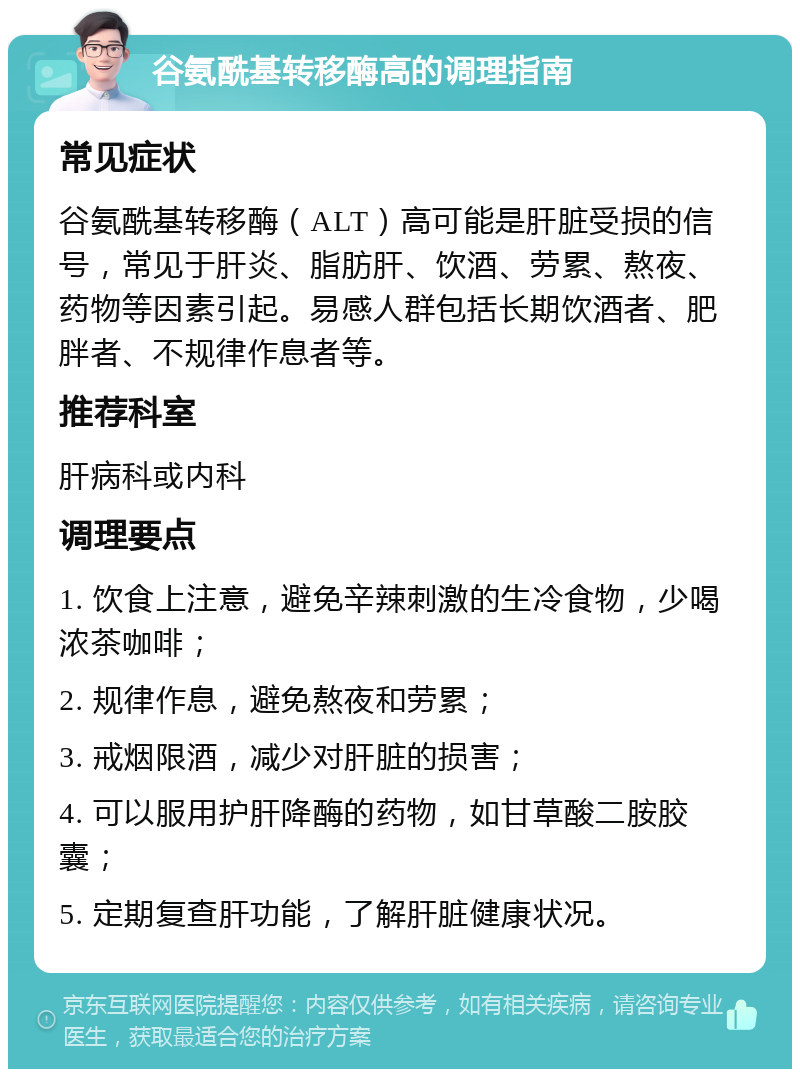 谷氨酰基转移酶高的调理指南 常见症状 谷氨酰基转移酶（ALT）高可能是肝脏受损的信号，常见于肝炎、脂肪肝、饮酒、劳累、熬夜、药物等因素引起。易感人群包括长期饮酒者、肥胖者、不规律作息者等。 推荐科室 肝病科或内科 调理要点 1. 饮食上注意，避免辛辣刺激的生冷食物，少喝浓茶咖啡； 2. 规律作息，避免熬夜和劳累； 3. 戒烟限酒，减少对肝脏的损害； 4. 可以服用护肝降酶的药物，如甘草酸二胺胶囊； 5. 定期复查肝功能，了解肝脏健康状况。